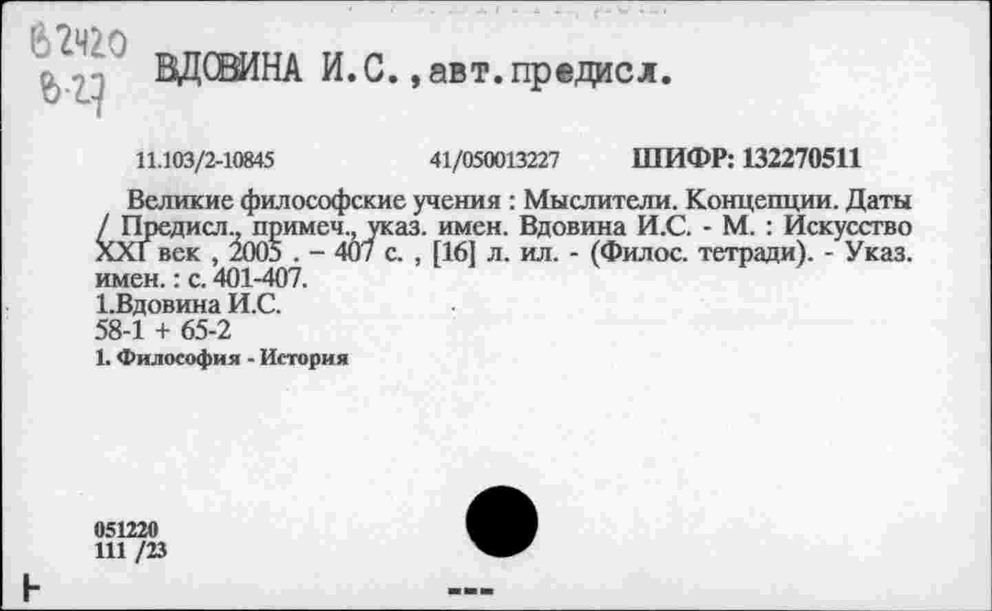 ﻿ВДСВИНА И.С.,авт.предисл
11.103/2-10845	41/050013227 ШИФР: 132270511
Великие философские учения : Мыслители. Концепции. Даты / Предисл., примеч., указ. имен. Вдовина И.С. - М. : Искусство ХХГ век , 2005 . - 407 с. , [16] л. ил. - (Филос. тетради). - Указ, имен.: с. 401-407.
1-Вдовина И.С.
58-1 + 65-2
1. Философия - История
051220
111 /23